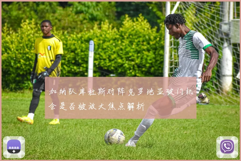 加纳队库杜斯对阵克罗地亚破门机会是否被放大焦点解析