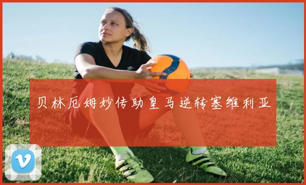 贝林厄姆妙传助皇马逆转塞维利亚