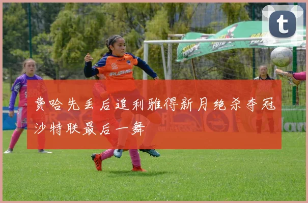费哈先丢后追利雅得新月绝杀夺冠沙特联最后一舞