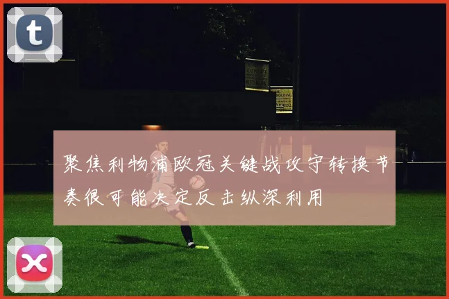 聚焦利物浦欧冠关键战攻守转换节奏很可能决定反击纵深利用