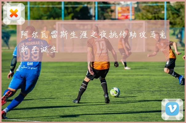 阿尔瓦雷斯生涯之夜挑传助攻马竞新王诞生