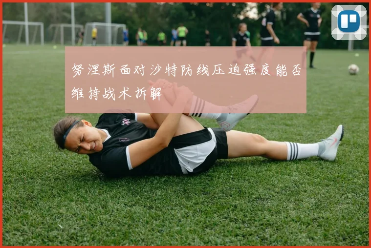 努涅斯面对沙特防线压迫强度能否维持战术拆解