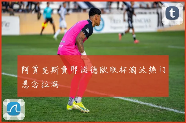 阿贾克斯费耶诺德欧联杯淘汰热门悬念拉满