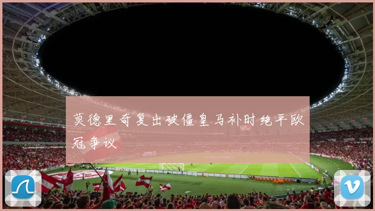 莫德里奇复出破僵皇马补时绝平欧冠争议